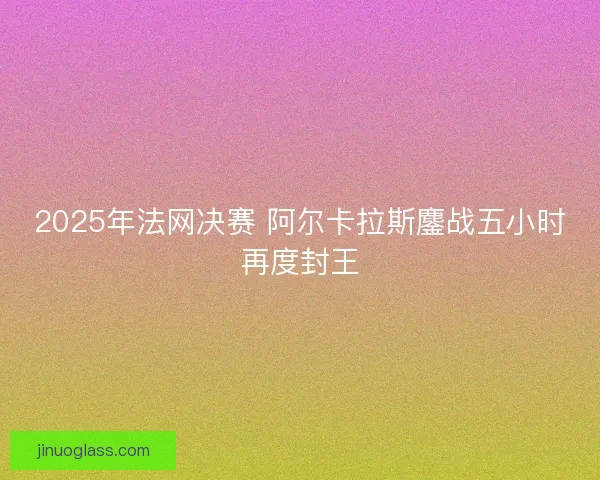 2025年法网决赛 阿尔卡拉斯鏖战五小时再度封王
