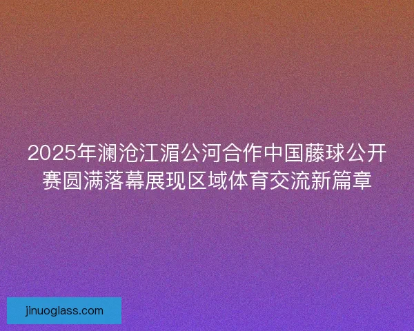 2025年澜沧江湄公河合作中国藤球公开赛圆满落幕展现区域体育交流新篇章