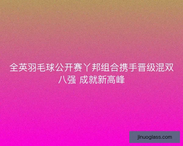 全英羽毛球公开赛丫邦组合携手晋级混双八强 成就新高峰