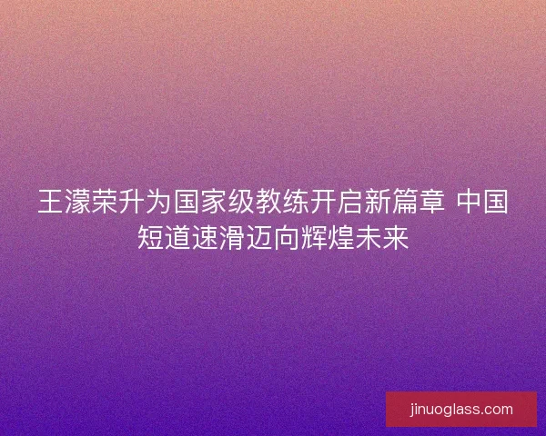 王濛荣升为国家级教练开启新篇章 中国短道速滑迈向辉煌未来 王濛荣升为国家级教练开启新篇章 中国短道速滑迈向辉煌未来