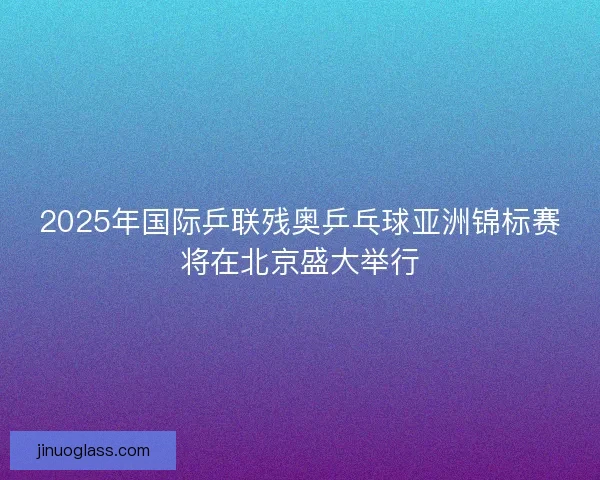 2025年国际乒联残奥乒乓球亚洲锦标赛将在北京盛大举行