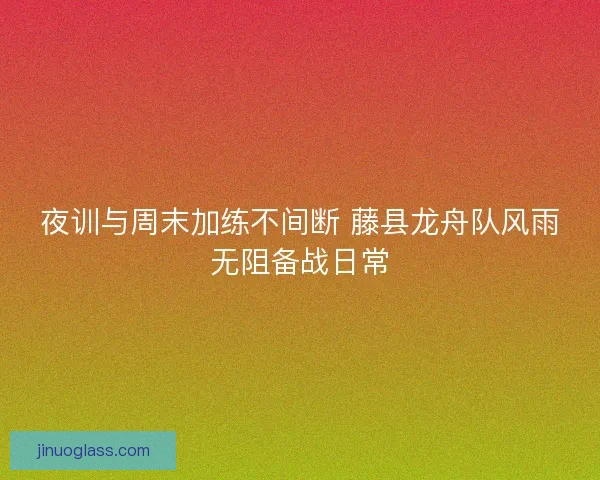 夜训与周末加练不间断 藤县龙舟队风雨无阻备战日常