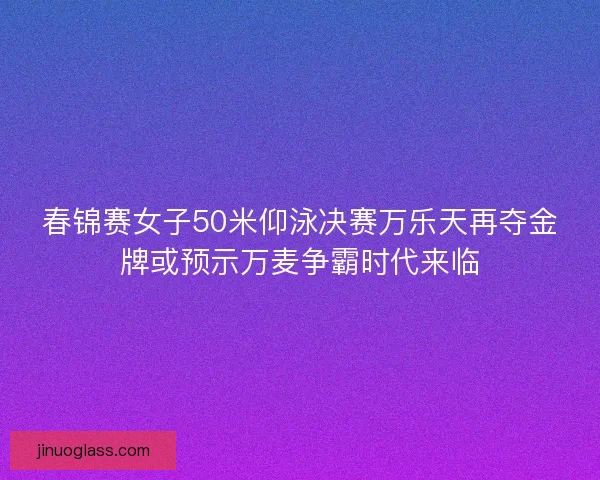 春锦赛女子50米仰泳决赛万乐天再夺金牌或预示万麦争霸时代来临