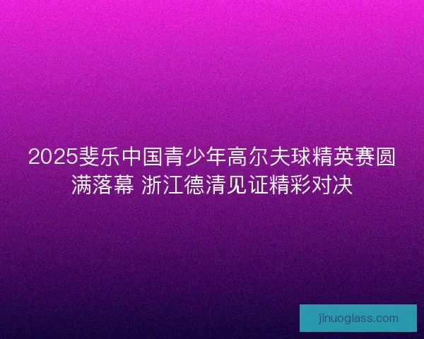 2025斐乐中国青少年高尔夫球精英赛圆满落幕 浙江德清见证精彩对决