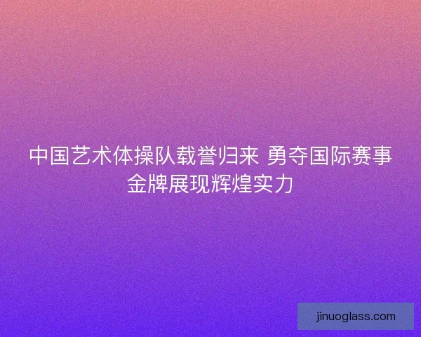 中国艺术体操队载誉归来 勇夺国际赛事金牌展现辉煌实力