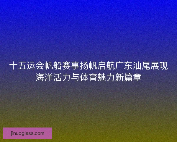 十五运会帆船赛事扬帆启航广东汕尾展现海洋活力与体育魅力新篇章