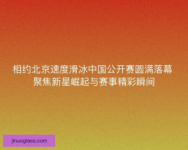 相约北京速度滑冰中国公开赛圆满落幕 聚焦新星崛起与赛事精彩瞬间