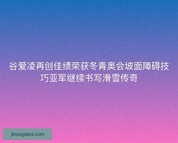 谷爱凌再创佳绩荣获冬青奥会坡面障碍技巧亚军继续书写滑雪传奇