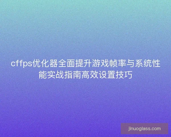 cffps优化器全面提升游戏帧率与系统性能实战指南高效设置技巧