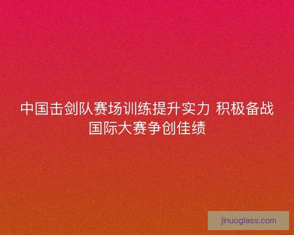 中国击剑队赛场训练提升实力 积极备战国际大赛争创佳绩 中国击剑队赛场训练提升实力 积极备战国际大赛争创佳绩