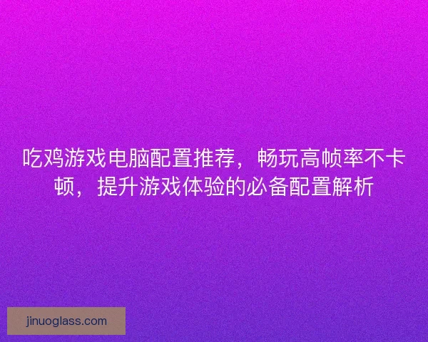 吃鸡游戏电脑配置推荐，畅玩高帧率不卡顿，提升游戏体验的必备配置解析