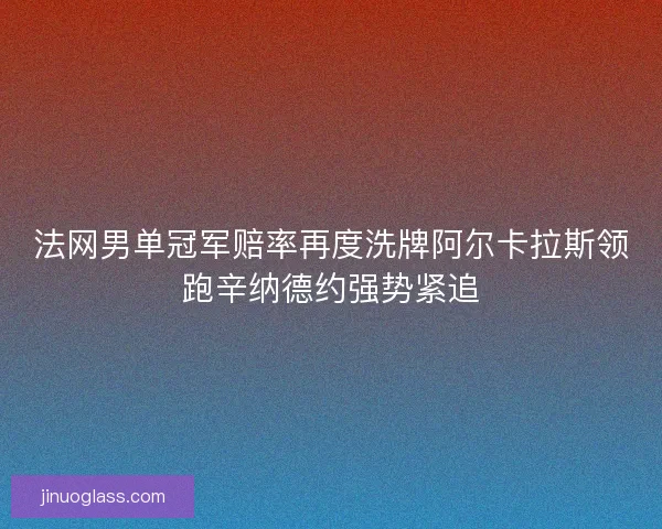 法网男单冠军赔率再度洗牌阿尔卡拉斯领跑辛纳德约强势紧追