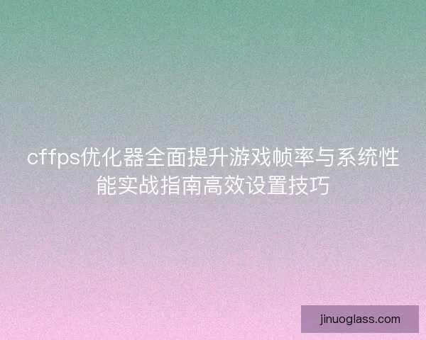 cffps优化器全面提升游戏帧率与系统性能实战指南高效设置技巧