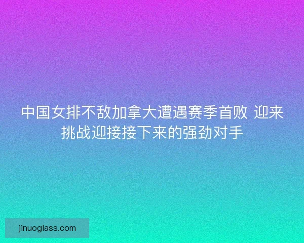 中国女排不敌加拿大遭遇赛季首败 迎来挑战迎接接下来的强劲对手 中国女排不敌加拿大遭遇赛季首败 迎来挑战迎接接下来的强劲对手