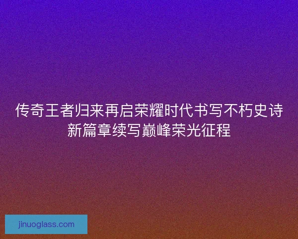 传奇王者归来再启荣耀时代书写不朽史诗新篇章续写巅峰荣光征程