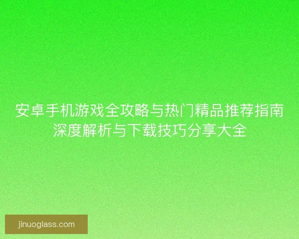 安卓手机游戏全攻略与热门精品推荐指南深度解析与下载技巧分享大全