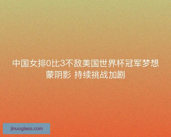 中国女排0比3不敌美国世界杯冠军梦想蒙阴影 持续挑战加剧