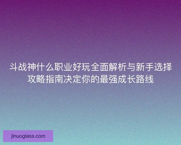 斗战神什么职业好玩全面解析与新手选择攻略指南决定你的最强成长路线
