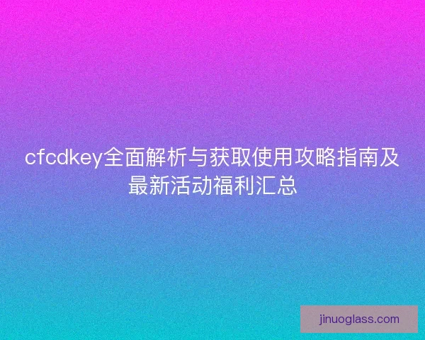 cfcdkey全面解析与获取使用攻略指南及最新活动福利汇总