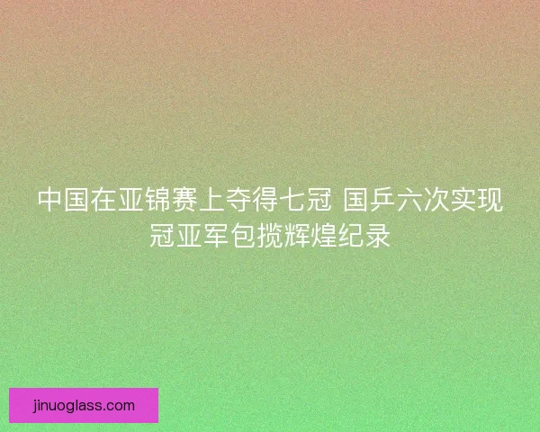 中国在亚锦赛上夺得七冠 国乒六次实现冠亚军包揽辉煌纪录