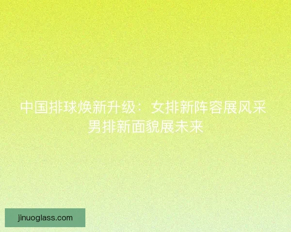 中国排球焕新升级：女排新阵容展风采 男排新面貌展未来