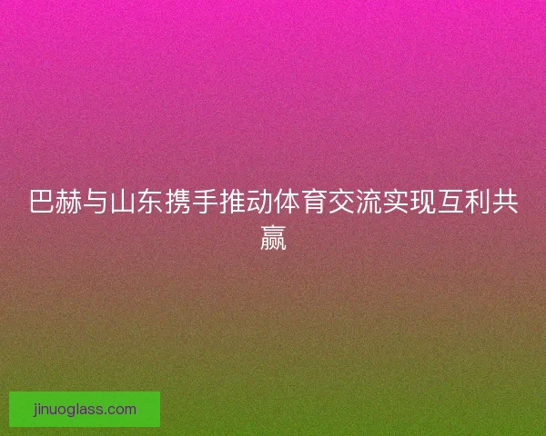 巴赫与山东携手推动体育交流实现互利共赢 巴赫与山东携手推动体育交流实现互利共赢