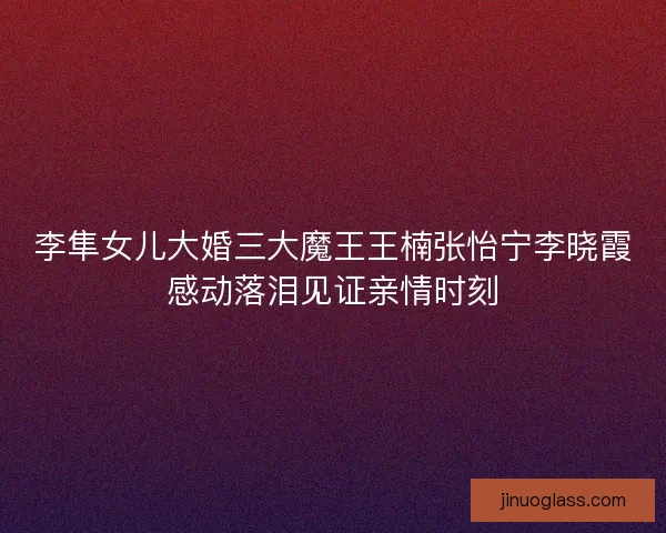 李隼女儿大婚三大魔王王楠张怡宁李晓霞感动落泪见证亲情时刻 李隼女儿大婚三大魔王王楠张怡宁李晓霞感动落泪见证亲情时刻