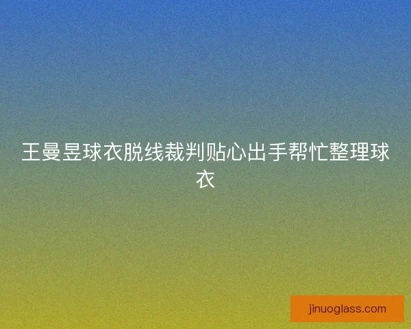 王曼昱球衣脱线裁判贴心出手帮忙整理球衣 王曼昱球衣脱线裁判贴心出手帮忙整理球衣