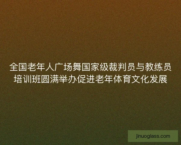 全国老年人广场舞国家级裁判员与教练员培训班圆满举办促进老年体育文化发展 全国老年人广场舞国家级裁判员与教练员培训班圆满举办促进老年体育文化发展